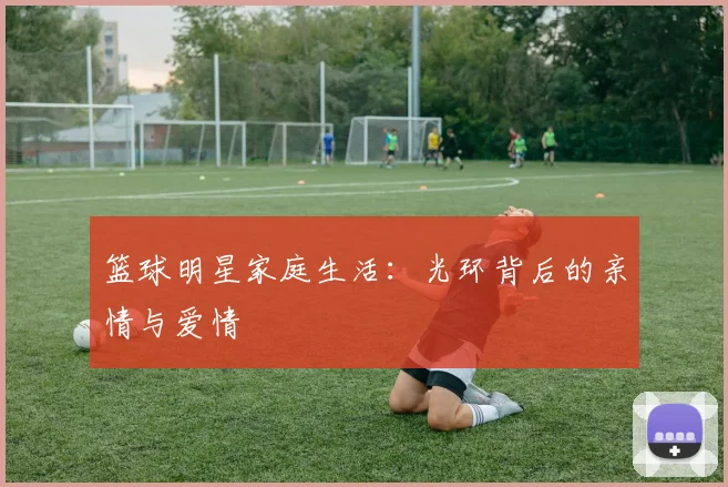 篮球明星家庭生活:光环背后的亲情与爱情