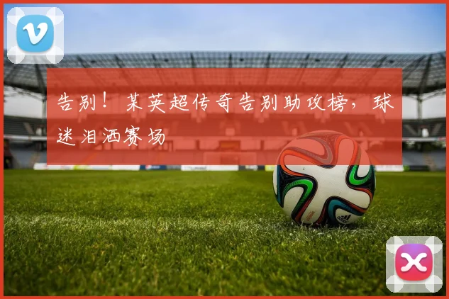告别!某英超传奇告别助攻榜,球迷泪洒赛场