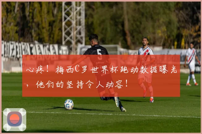 心疼!梅西C罗世界杯跑动数据曝光,他们的坚持令人动容!