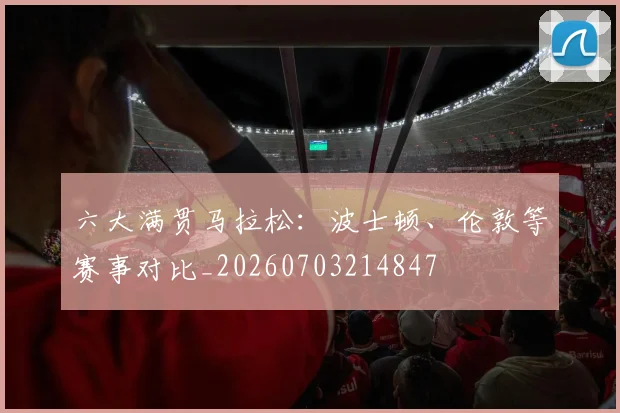 六大满贯马拉松:波士顿、伦敦等赛事对比_20260703214847