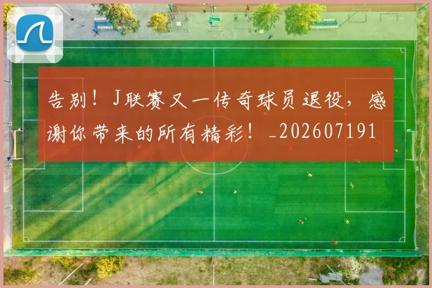 告别!J联赛又一传奇球员退役,感谢你带来的所有精彩!_20260719155248