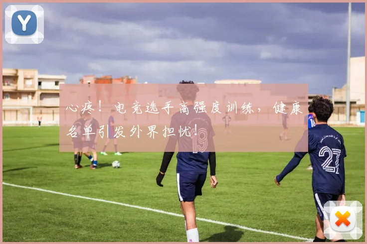 心疼！电竞选手高强度训练，健康名单引发外界担忧！