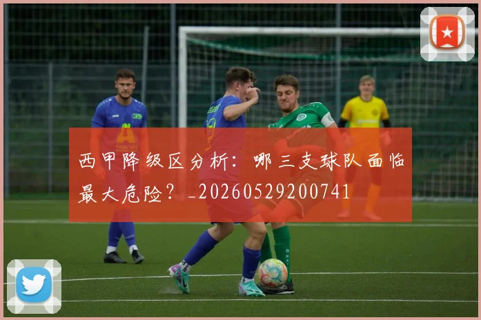 西甲降级区分析:哪三支球队面临最大危险?_20260529200741