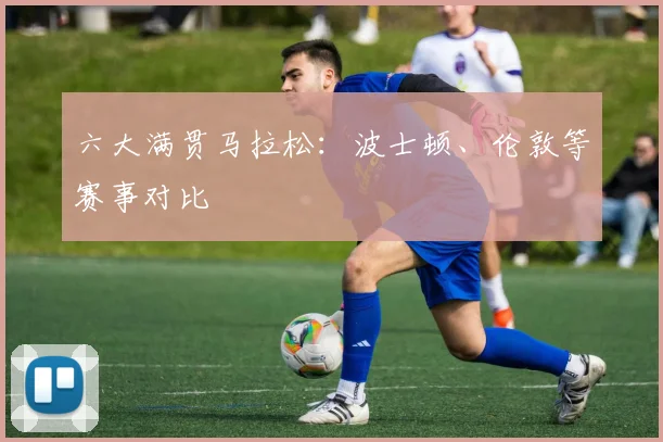 六大满贯马拉松:波士顿、伦敦等赛事对比