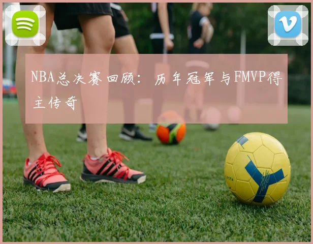 NBA总决赛回顾：历年冠军与FMVP得主传奇