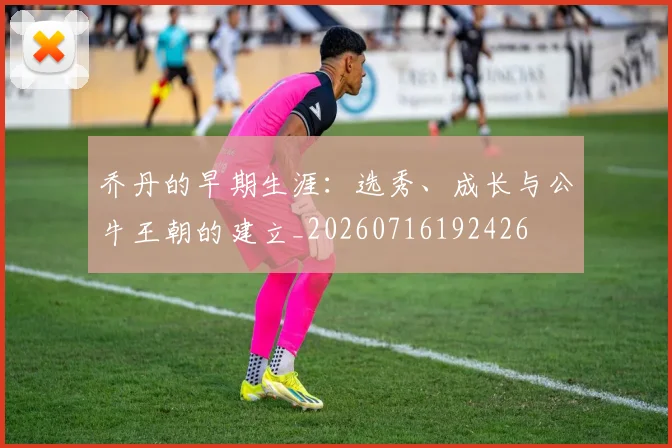 乔丹的早期生涯:选秀、成长与公牛王朝的建立_20260716192426