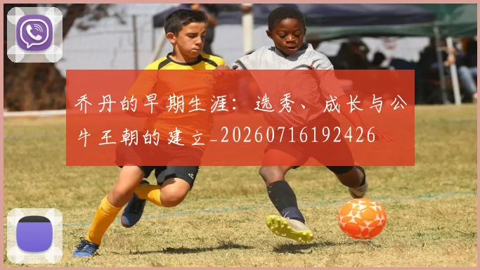 乔丹的早期生涯：选秀、成长与公牛王朝的建立_20260716192426