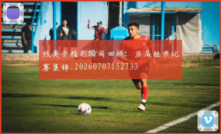 残奥会精彩瞬间回顾:历届经典比赛集锦_20260707152733