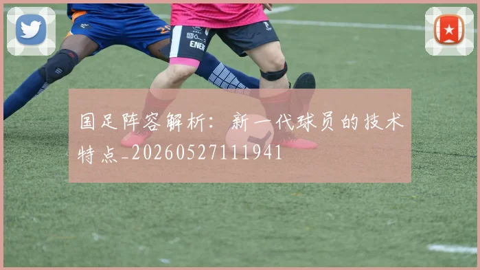 国足阵容解析:新一代球员的技术特点_20260527111941