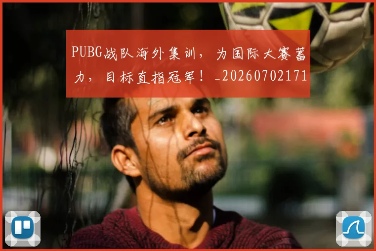 PUBG战队海外集训,为国际大赛蓄力,目标直指冠军!_20260702171822_20260714215033
