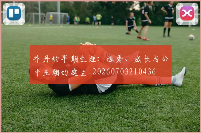 乔丹的早期生涯：选秀、成长与公牛王朝的建立_20260703210436