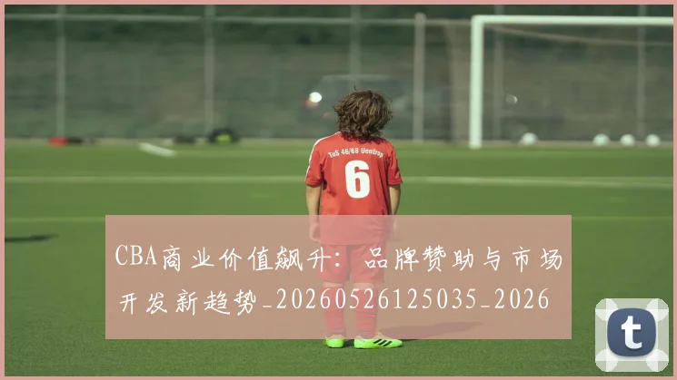 CBA商业价值飙升:品牌赞助与市场开发新趋势_20260526125035_20260702163913_20260712044253