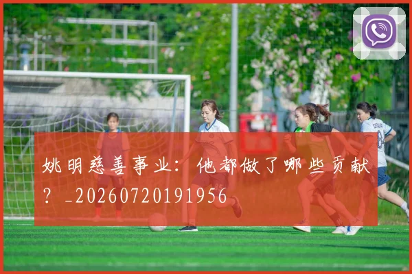 姚明慈善事业：他都做了哪些贡献？_20260720191956