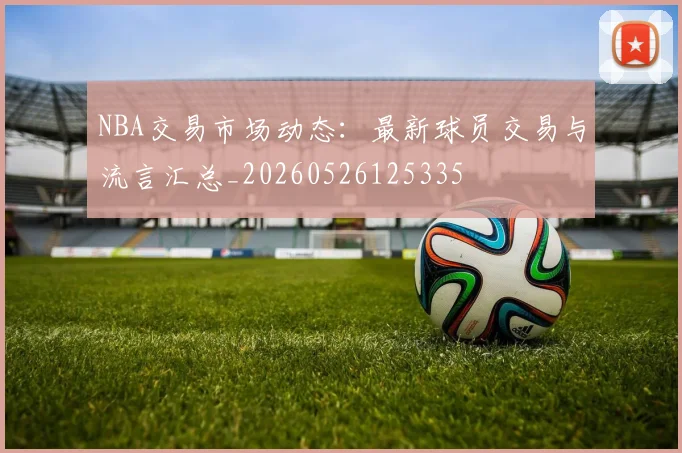NBA交易市场动态:最新球员交易与流言汇总_20260526125335
